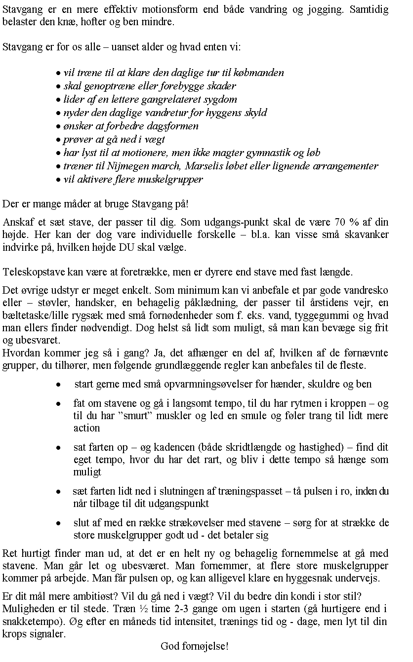 Tekstboks: Stavgang er en mere effektiv motionsform end bde vandring og jogging. Samtidig belaster den kn, hofter og ben mindre.Stavgang er for os alle  uanset alder og hvad enten vi: vil trne til at klare den daglige tur til kbmanden skal genoptrne eller forebygge skader lider af en lettere gangrelateret sygdom nyder den daglige vandretur for hyggens skyld nsker at forbedre dagsformen prver at g ned i vgt har lyst til at motionere, men ikke magter gymnastik og lb trner til Nijmegen march, Marselis lbet eller lignende arrangementer vil aktivere flere muskelgrupperDer er mange mder at bruge Stavgang p!Anskaf et st stave, der passer til dig. Som udgangs-punkt skal de vre 70 % af din hjde. Her kan der dog vare individuelle forskelle  bl.a. kan visse sm skavanker indvirke p, hvilken hjde DU skal vlge.Teleskopstave kan vre at foretrkke, men er dyrere end stave med fast lngde.Det vrige udstyr er meget enkelt. Som minimum kan vi anbefale et par gode vandresko eller  stvler, handsker, en behagelig pkldning, der passer til rstidens vejr, en bltetaske/lille rygsk med sm forndenheder som f. eks. vand, tyggegummi og hvad man ellers finder ndvendigt. Dog helst s lidt som muligt, s man kan bevge sig frit og ubesvaret.Hvordan kommer jeg s i gang? Ja, det afhnger en del af, hvilken af de frnvnte grupper, du tilhrer, men flgende grundlggende regler kan anbefales til de fleste.     start gerne med sm opvarmningsvelser for hnder, skuldre og ben  fat om stavene og g i langsomt tempo, til du har rytmen i kroppen  og til du har smurt muskler og led en smule og fler trang til lidt mere action  sat farten op  g kadencen (bde skridtlngde og hastighed)  find dit eget tempo, hvor du har det rart, og bliv i dette tempo s hnge som muligt  st farten lidt ned i slutningen af trningspasset  t pulsen i ro, inden du  nr tilbage til dit udgangspunkt  slut af med en rkke strkvelser med stavene  srg for at strkke de store muskelgrupper godt ud - det betaler sigRet hurtigt finder man ud, at det er en helt ny og behagelig fornemmelse at g med stavene. Man gr let og ubesvret. Man fornemmer, at flere store muskelgrupper kommer p arbejde. Man fr pulsen op, og kan alligevel klare en hyggesnak undervejs.Er dit ml mere ambitist? Vil du g ned i vgt? Vil du bedre din kondi i stor stil?Muligheden er til stede. Trn  time 2-3 gange om ugen i starten (g hurtigere end i snakketempo). g efter en mneds tid intensitet, trnings tid og - dage, men lyt til din krops signaler.God fornjelse!